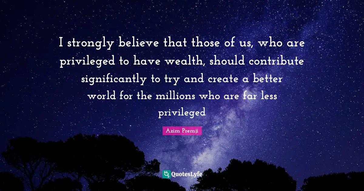 I strongly believe that those of us, who are privileged to have wealth, should contribute significantly to try and create a better world for the millions who are far less privileged