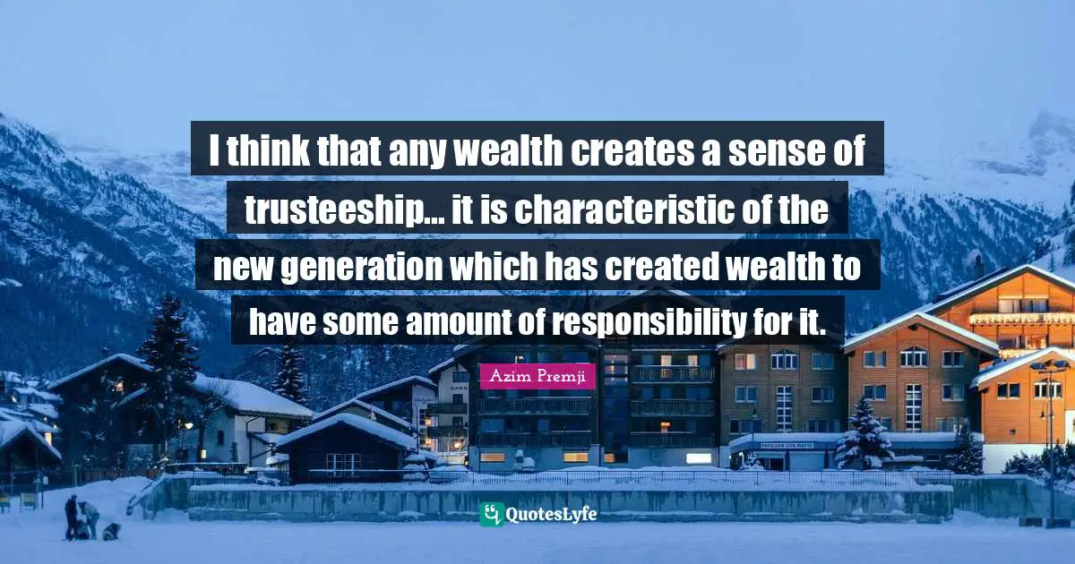 I think that any wealth creates a sense of trusteeship... it is characteristic of the new generation which has created wealth to have some amount of responsibility for it.