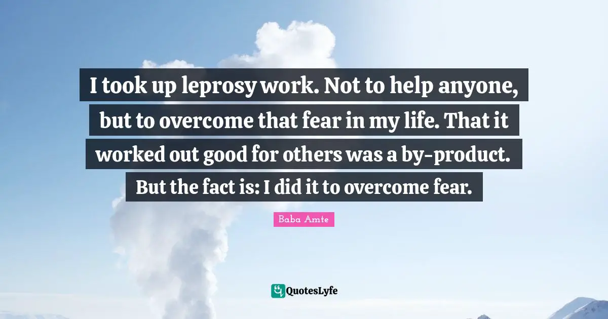 I took up leprosy work. Not to help anyone, but to overcome that fear in my life. That it worked out good for others was a by-product. But the fact is: I did it to overcome fear.