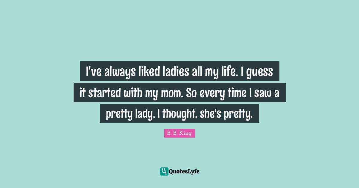 I've always liked ladies all my life. I guess it started with my mom. So every time I saw a pretty lady, I thought, she's pretty.