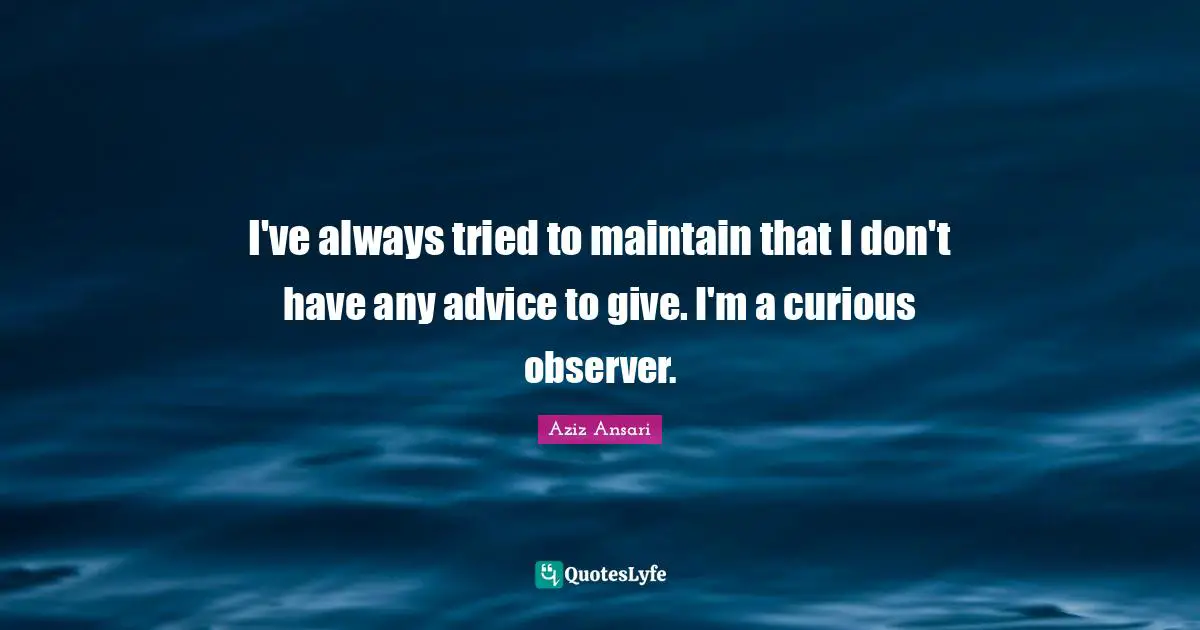 I've always tried to maintain that I don't have any advice to give. I'm a curious observer.