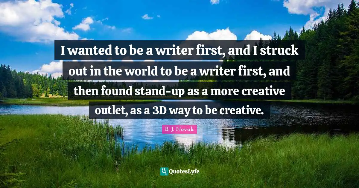 I wanted to be a writer first, and I struck out in the world to be a writer first, and then found stand-up as a more creative outlet, as a 3D way to be creative.