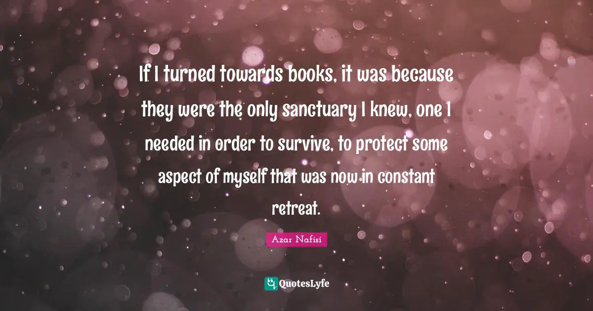 Azar Nafisi Quotes: "If I turned towards books, it was because they were the only sanctuary I knew, one I needed in order to survive, to protect some aspect of myself that was now in constant retreat."