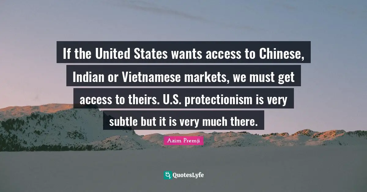 If the United States wants access to Chinese, Indian or Vietnamese markets, we must get access to theirs. U.S. protectionism is very subtle but it is very much there.
