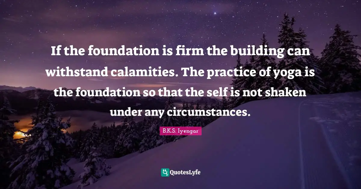 If the foundation is firm the building can withstand calamities. The practice of yoga is the foundation so that the self is not shaken under any circumstances.