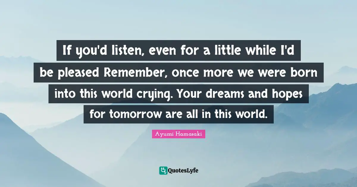 If you'd listen, even for a little while I'd be pleased Remember, once more we were born into this world crying. Your dreams and hopes for tomorrow are all in this world.