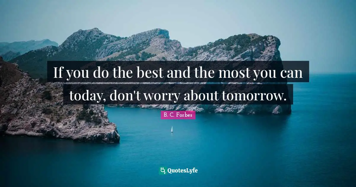 If you do the best and the most you can today, don't worry about tomorrow.