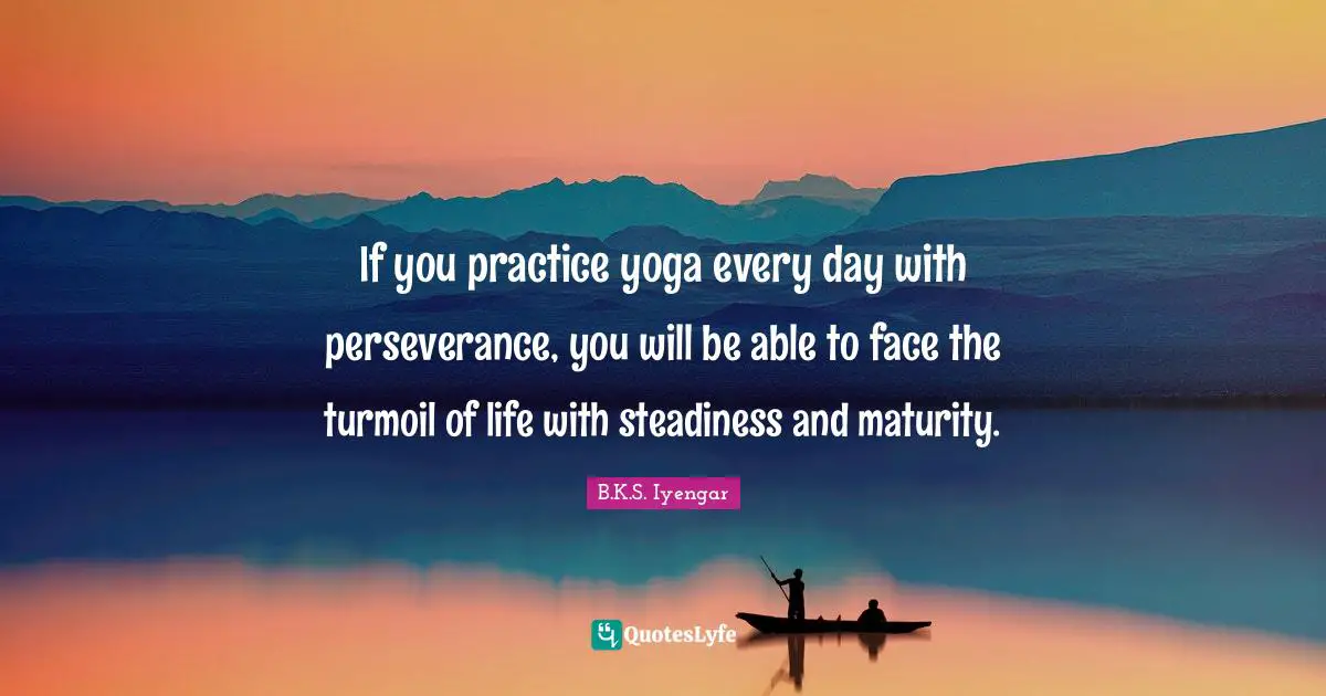 If you practice yoga every day with perseverance, you will be able to face the turmoil of life with steadiness and maturity.