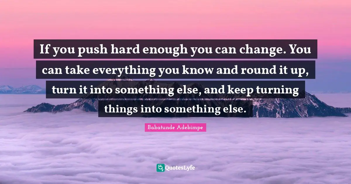 If you push hard enough you can change. You can take everything you know and round it up, turn it into something else, and keep turning things into something else.