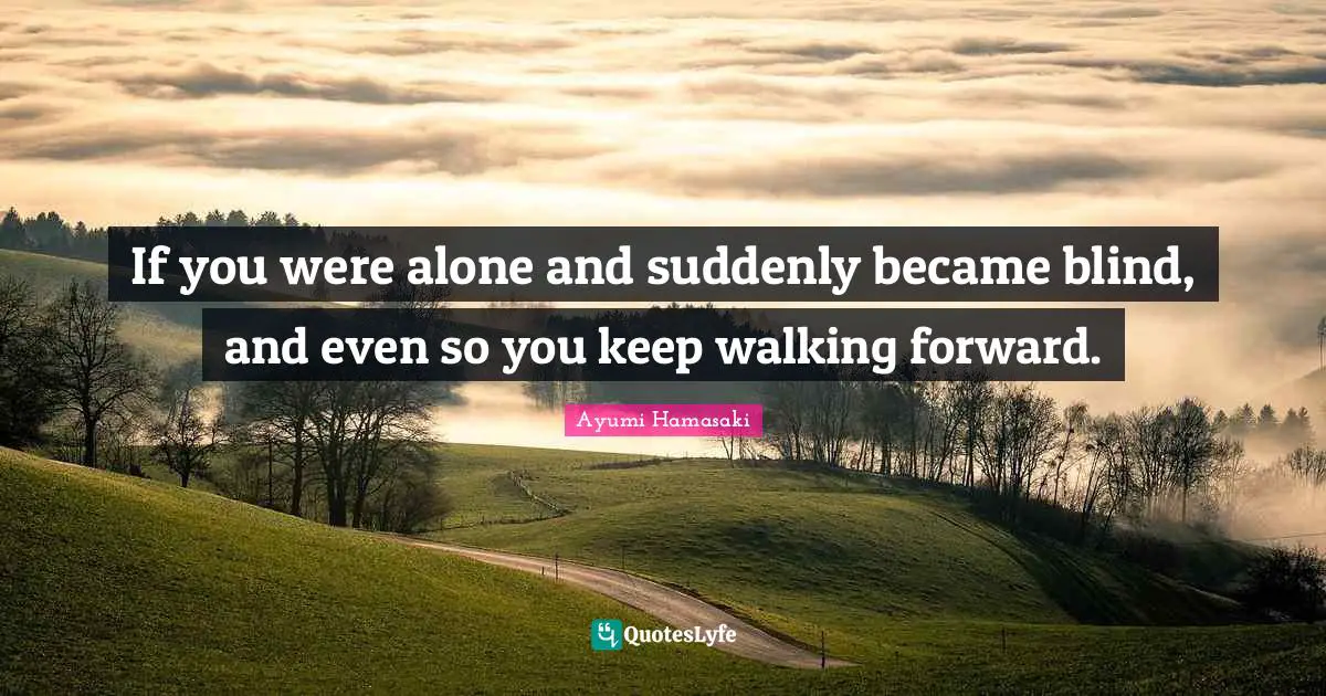 If you were alone and suddenly became blind, and even so you keep walking forward.