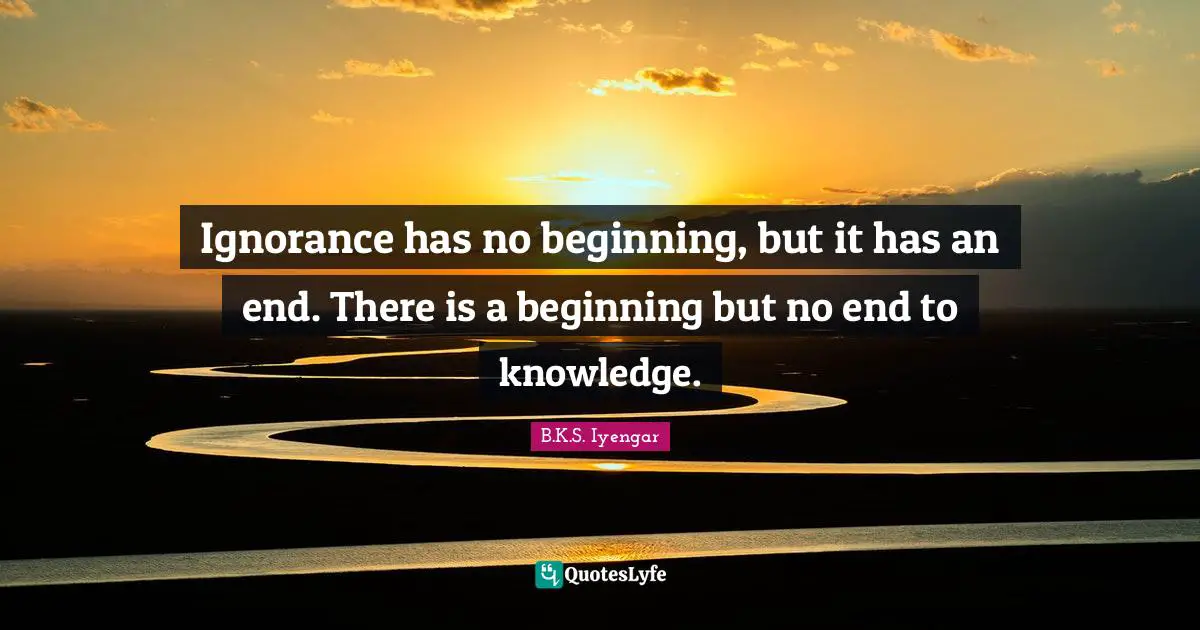 Ignorance has no beginning, but it has an end. There is a beginning but no end to knowledge.
