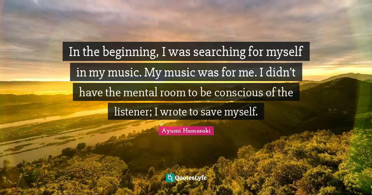 In the beginning, I was searching for myself in my music. My music was for me. I didn't have the mental room to be conscious of the listener; I wrote to save myself.