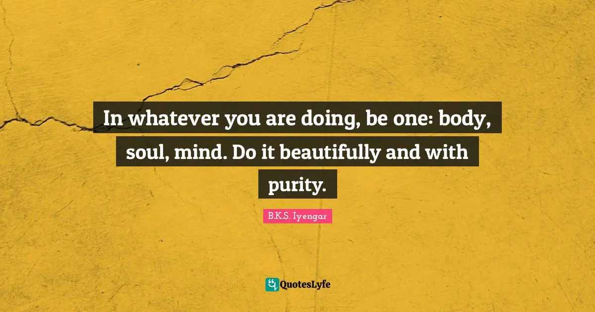 In whatever you are doing, be one: body, soul, mind. Do it beautifully and with purity.