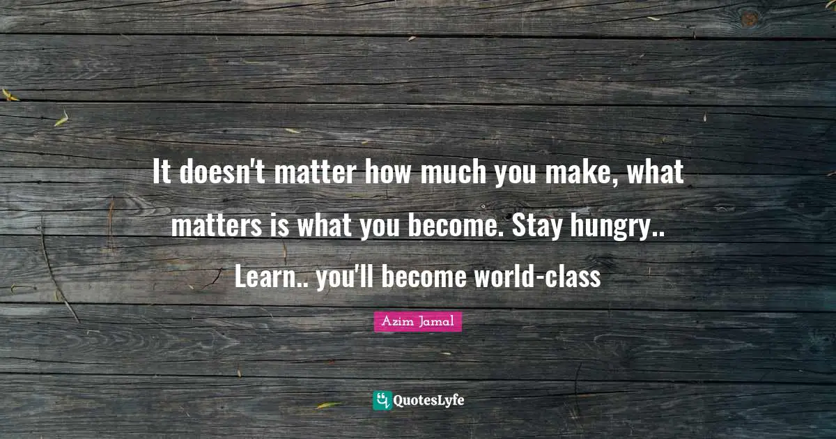 It doesn't matter how much you make, what matters is what you become. Stay hungry.. Learn.. you'll become world-class