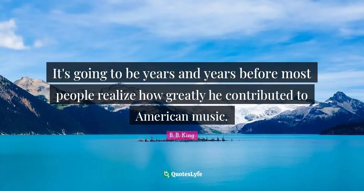 It's going to be years and years before most people realize how greatly he contributed to American music.