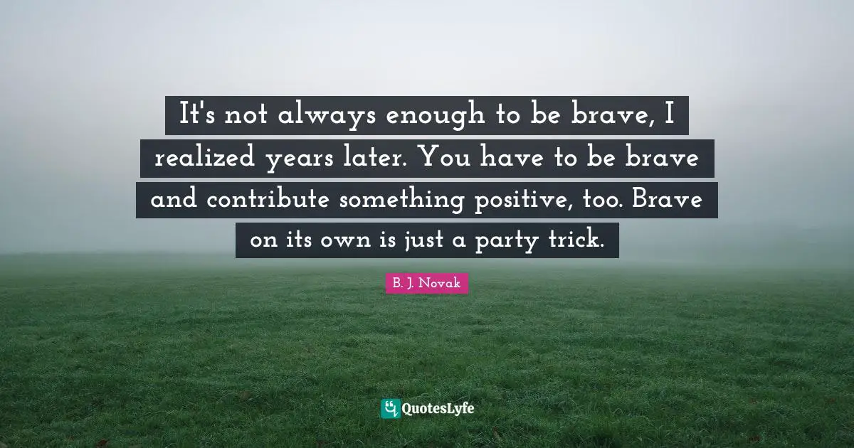 It's not always enough to be brave, I realized years later. You have to be brave and contribute something positive, too. Brave on its own is just a party trick.