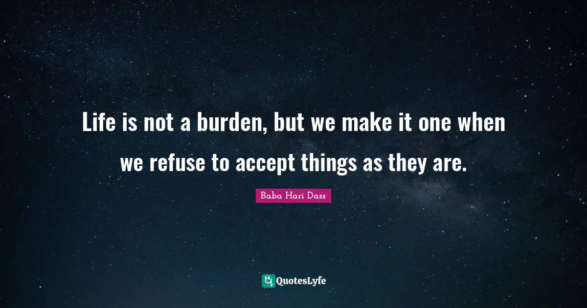 Life is not a burden, but we make it one when we refuse to accept things as they are.