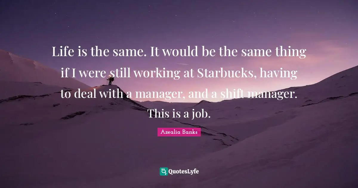 Starbucks Quotes: "Life is the same. It would be the same thing if I were still working at Starbucks, having to deal with a manager, and a shift manager. This is a job."