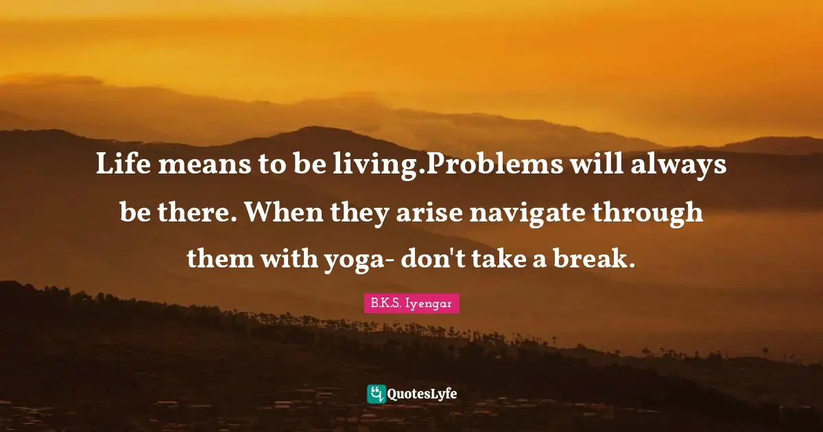 Life means to be living.Problems will always be there. When they arise navigate through them with yoga- don't take a break.