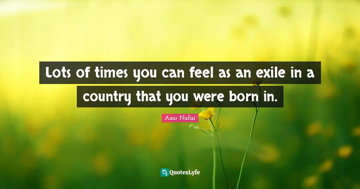 Azar Nafisi Quotes: "Lots of times you can feel as an exile in a country that you were born in."