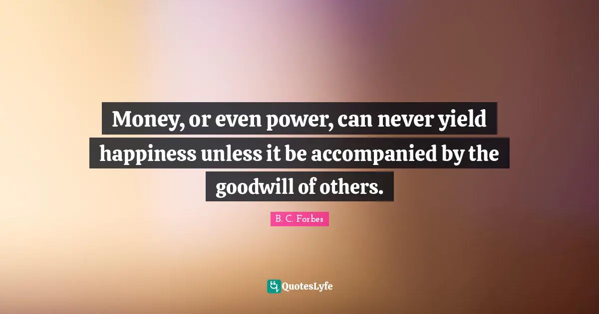 Money, or even power, can never yield happiness unless it be accompanied by the goodwill of others.