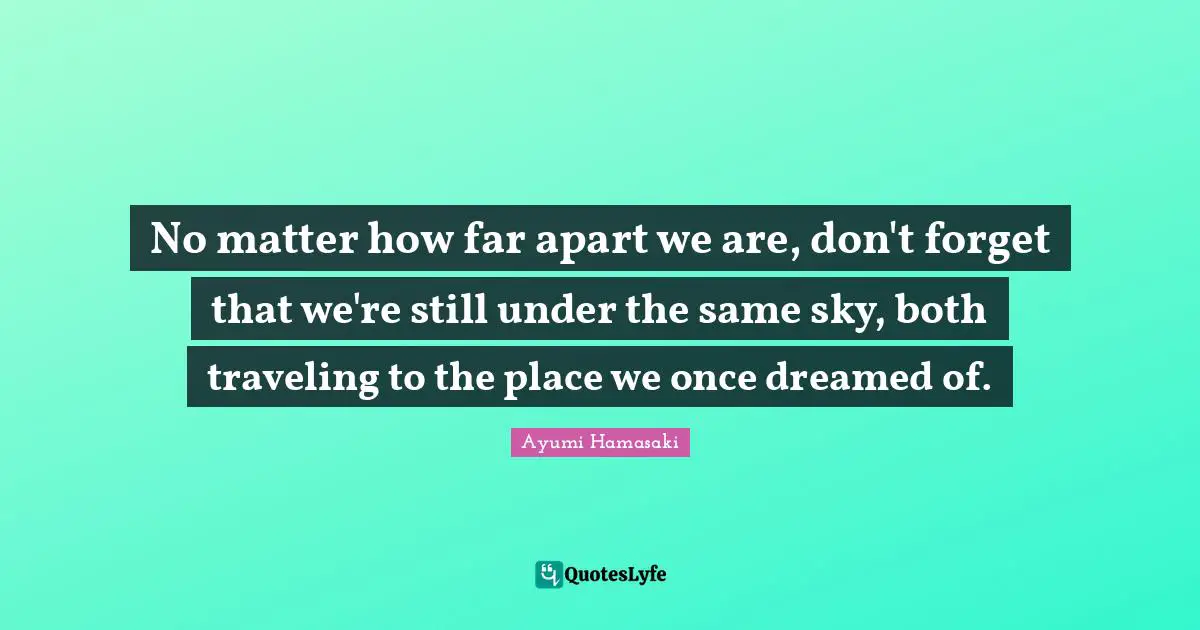 No matter how far apart we are, don't forget that we're still under the same sky, both traveling to the place we once dreamed of.