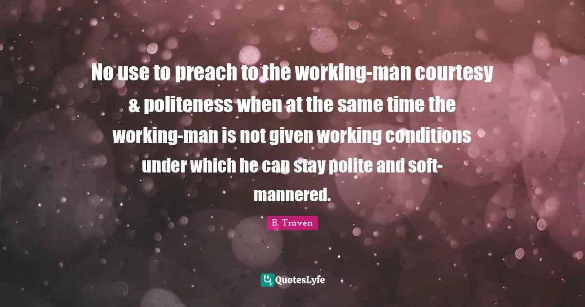 No use to preach to the working-man courtesy & politeness when at the same time the working-man is not given working conditions under which he can stay polite and soft-mannered.