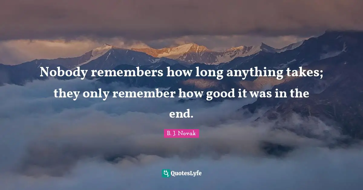 Nobody remembers how long anything takes; they only remember how good it was in the end.