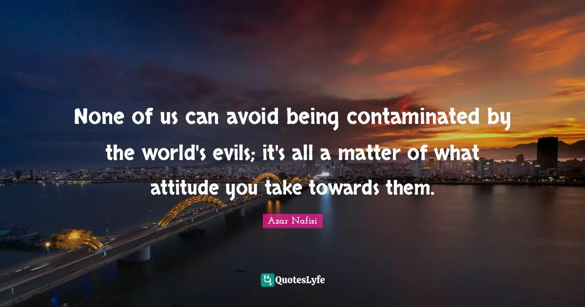 Azar Nafisi Quotes: "None of us can avoid being contaminated by the world's evils; it's all a matter of what attitude you take towards them."
