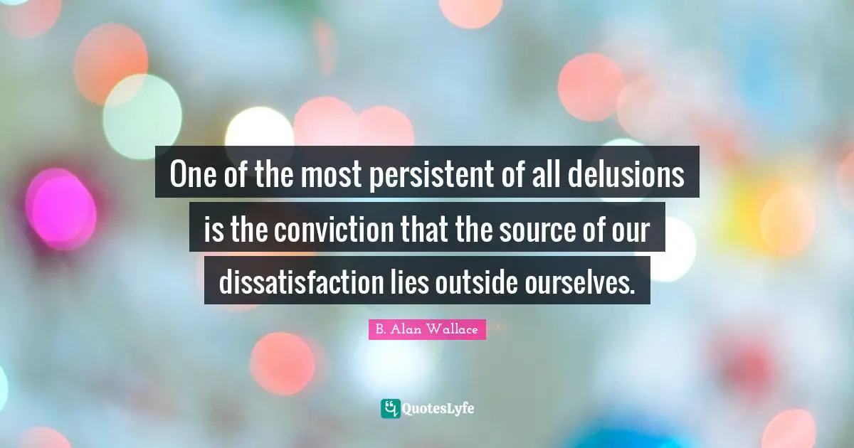 One of the most persistent of all delusions is the conviction that the source of our dissatisfaction lies outside ourselves.