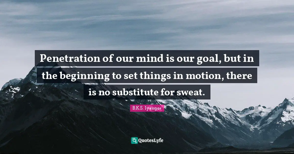 Penetration of our mind is our goal, but in the beginning to set things in motion, there is no substitute for sweat.