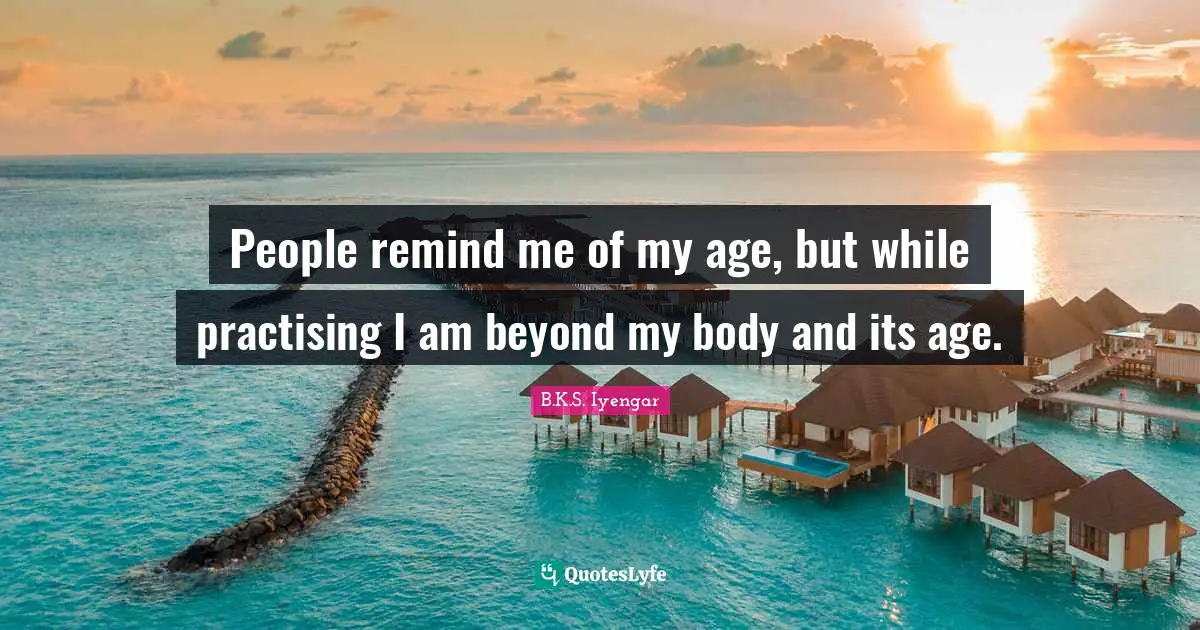 People remind me of my age, but while practising I am beyond my body and its age.