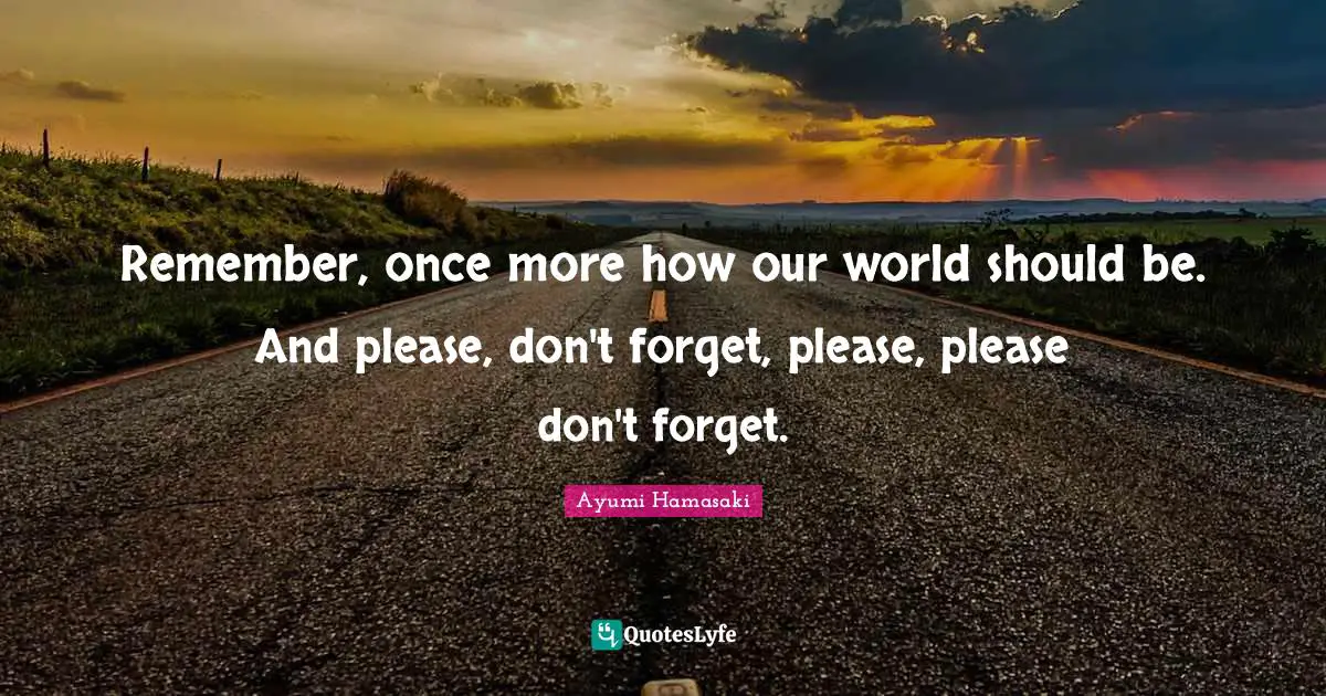 Remember, once more how our world should be. And please, don't forget, please, please don't forget.
