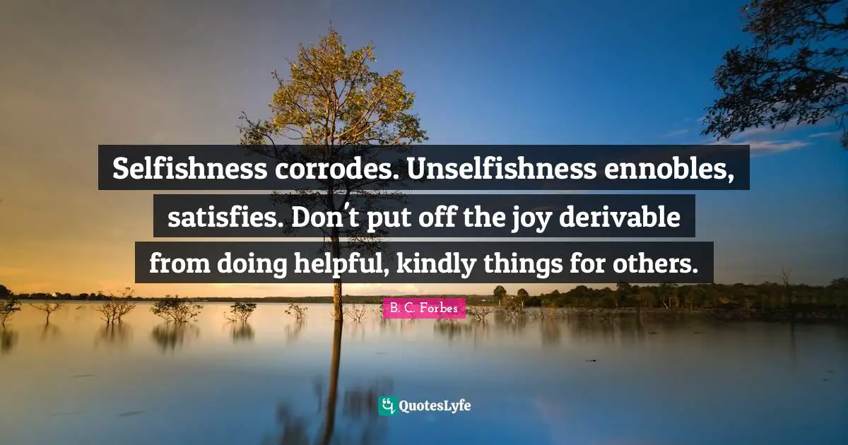 Selfishness corrodes. Unselfishness ennobles, satisfies. Don't put off the joy derivable from doing helpful, kindly things for others.