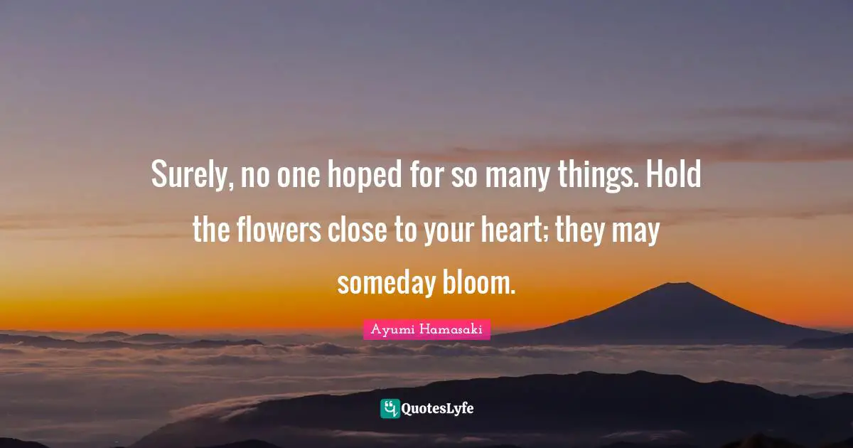 Surely, no one hoped for so many things. Hold the flowers close to your heart; they may someday bloom.