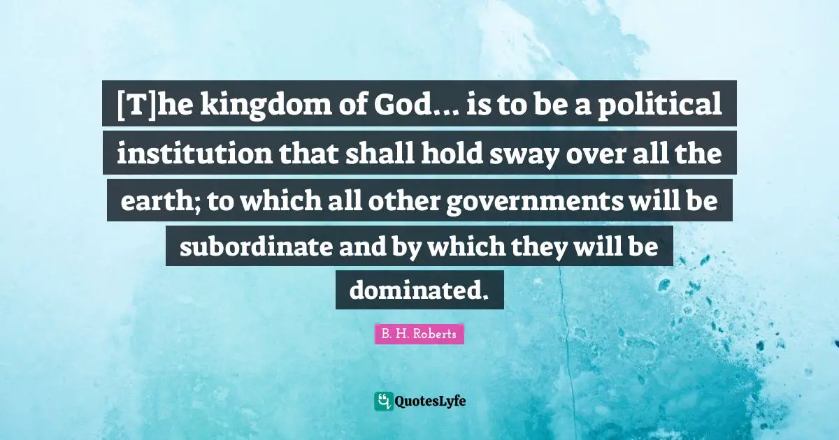 [T]he kingdom of God... is to be a political institution that shall hold sway over all the earth; to which all other governments will be subordinate and by which they will be dominated.