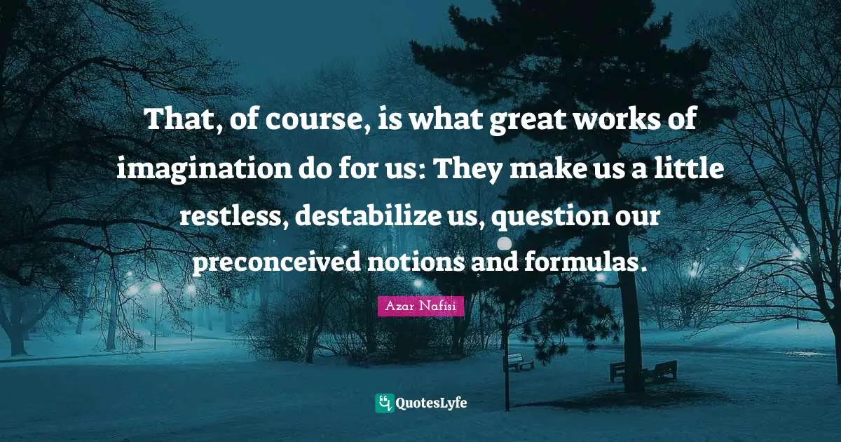 That, of course, is what great works of imagination do for us: They make us a little restless, destabilize us, question our preconceived notions and formulas.