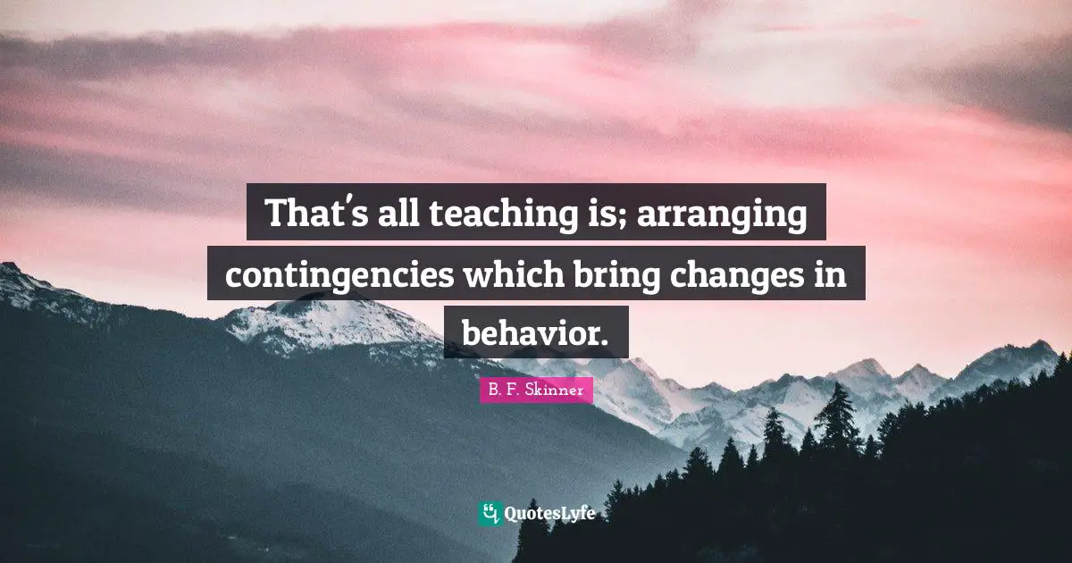That's all teaching is; arranging contingencies which bring changes in behavior.