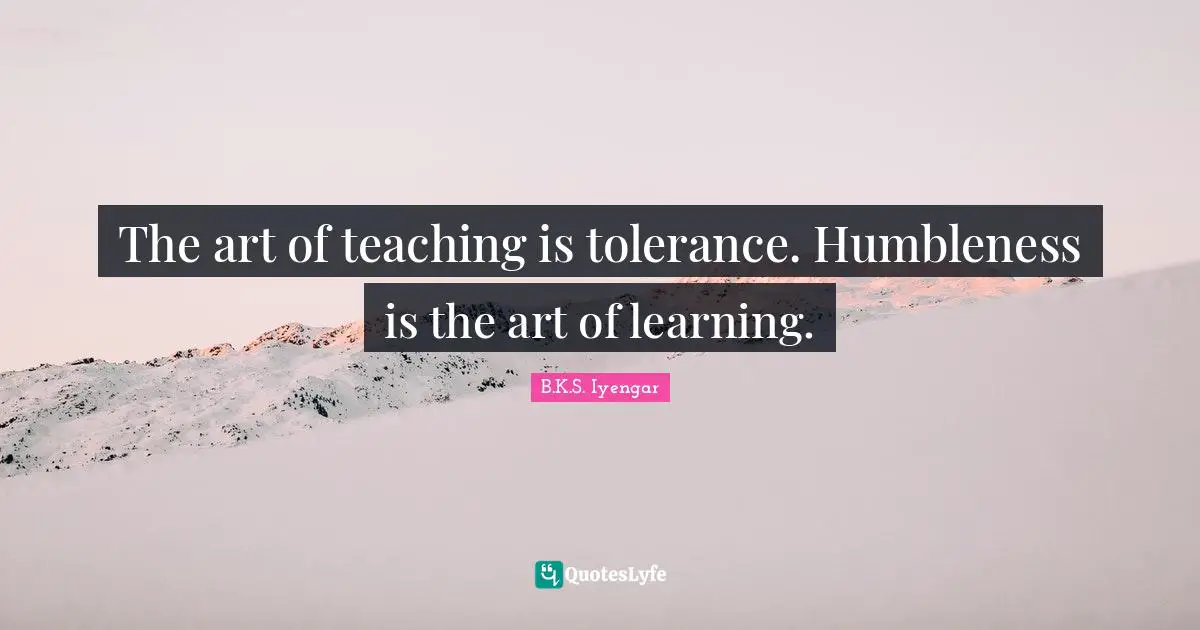 The art of teaching is tolerance. Humbleness is the art of learning.