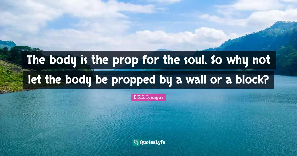 The body is the prop for the soul. So why not let the body be propped by a wall or a block?