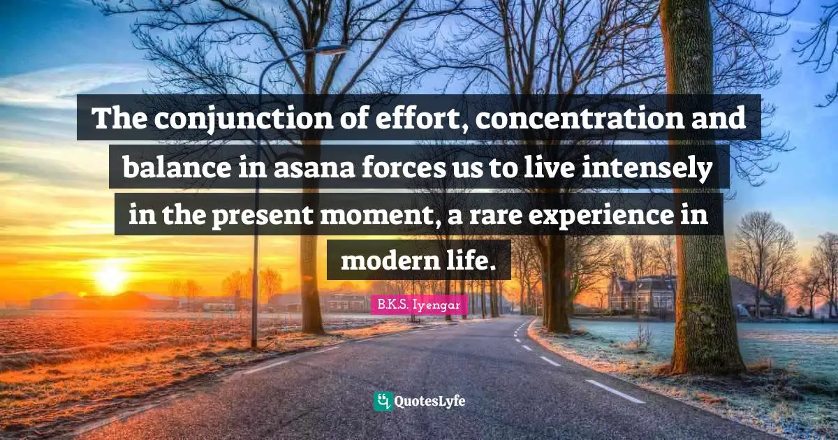 B.K.S. Iyengar Quotes: "The conjunction of effort, concentration and balance in asana forces us to live intensely in the present moment, a rare experience in modern life."