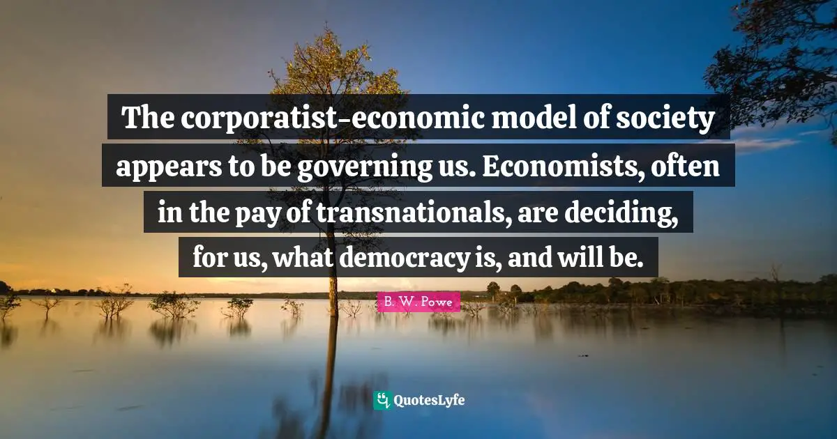 The corporatist-economic model of society appears to be governing us. Economists, often in the pay of transnationals, are deciding, for us, what democracy is, and will be.