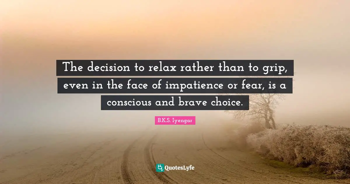 B.K.S. Iyengar Quotes: "The decision to relax rather than to grip, even in the face of impatience or fear, is a conscious and brave choice."