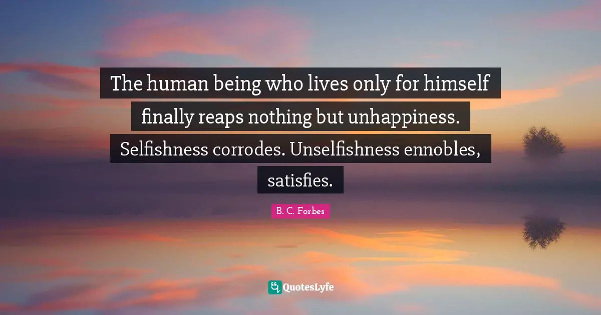 The human being who lives only for himself finally reaps nothing but unhappiness. Selfishness corrodes. Unselfishness ennobles, satisfies.