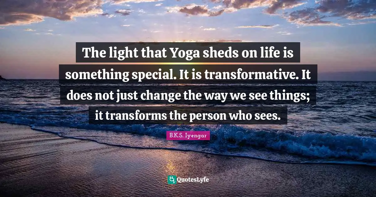 The light that Yoga sheds on life is something special. It is transformative. It does not just change the way we see things; it transforms the person who sees.