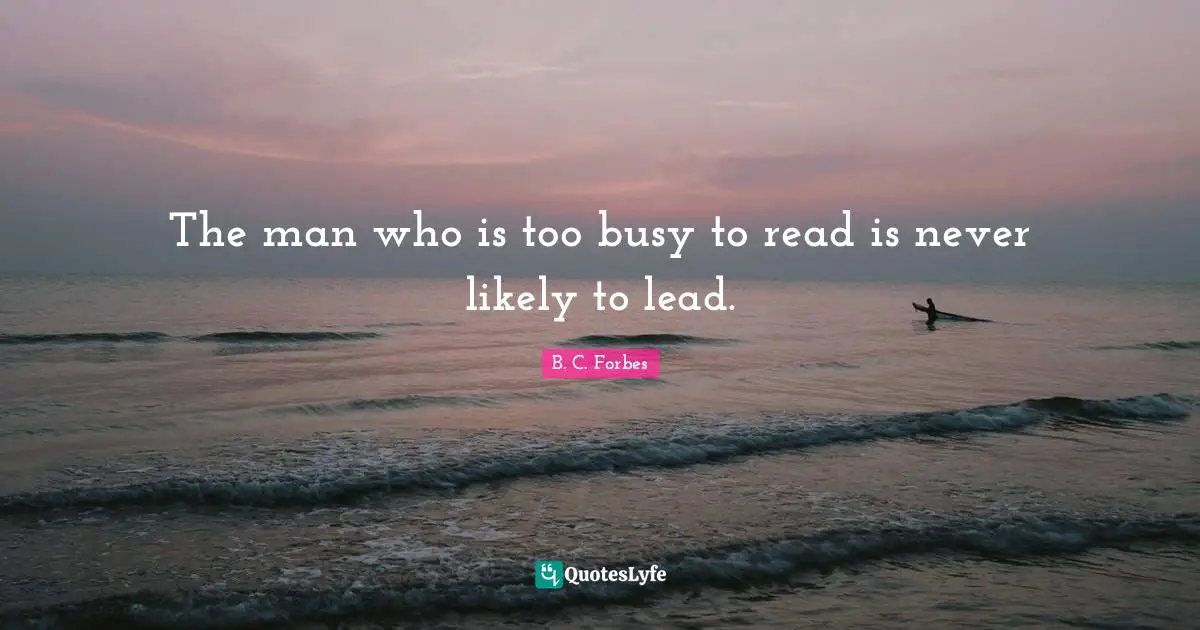 The man who is too busy to read is never likely to lead.