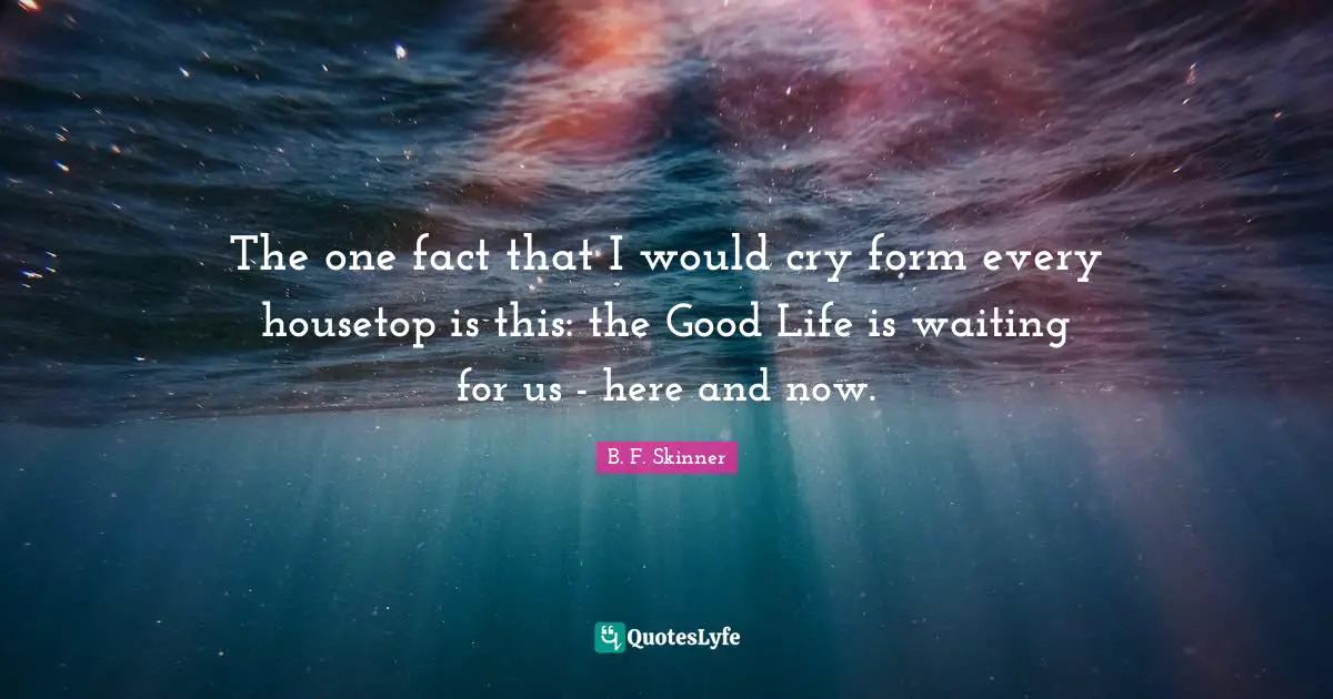 Here And Now Quotes: "The one fact that I would cry form every housetop is this: the Good Life is waiting for us - here and now."