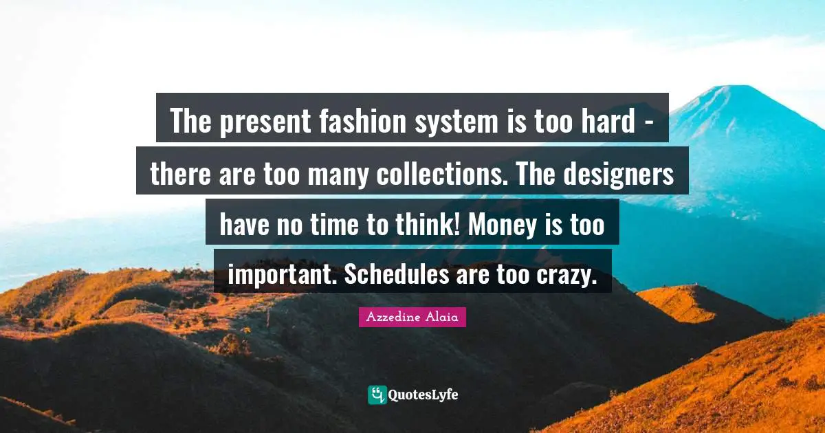 The present fashion system is too hard - there are too many collections. The designers have no time to think! Money is too important. Schedules are too crazy.