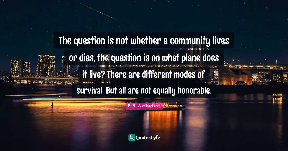 B.R. Ambedkar Quotes: "The question is not whether a community lives or dies, the question is on what plane does it live? There are different modes of survival. But all are not equally honorable."