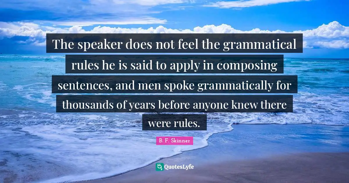 The speaker does not feel the grammatical rules he is said to apply in composing sentences, and men spoke grammatically for thousands of years before anyone knew there were rules.